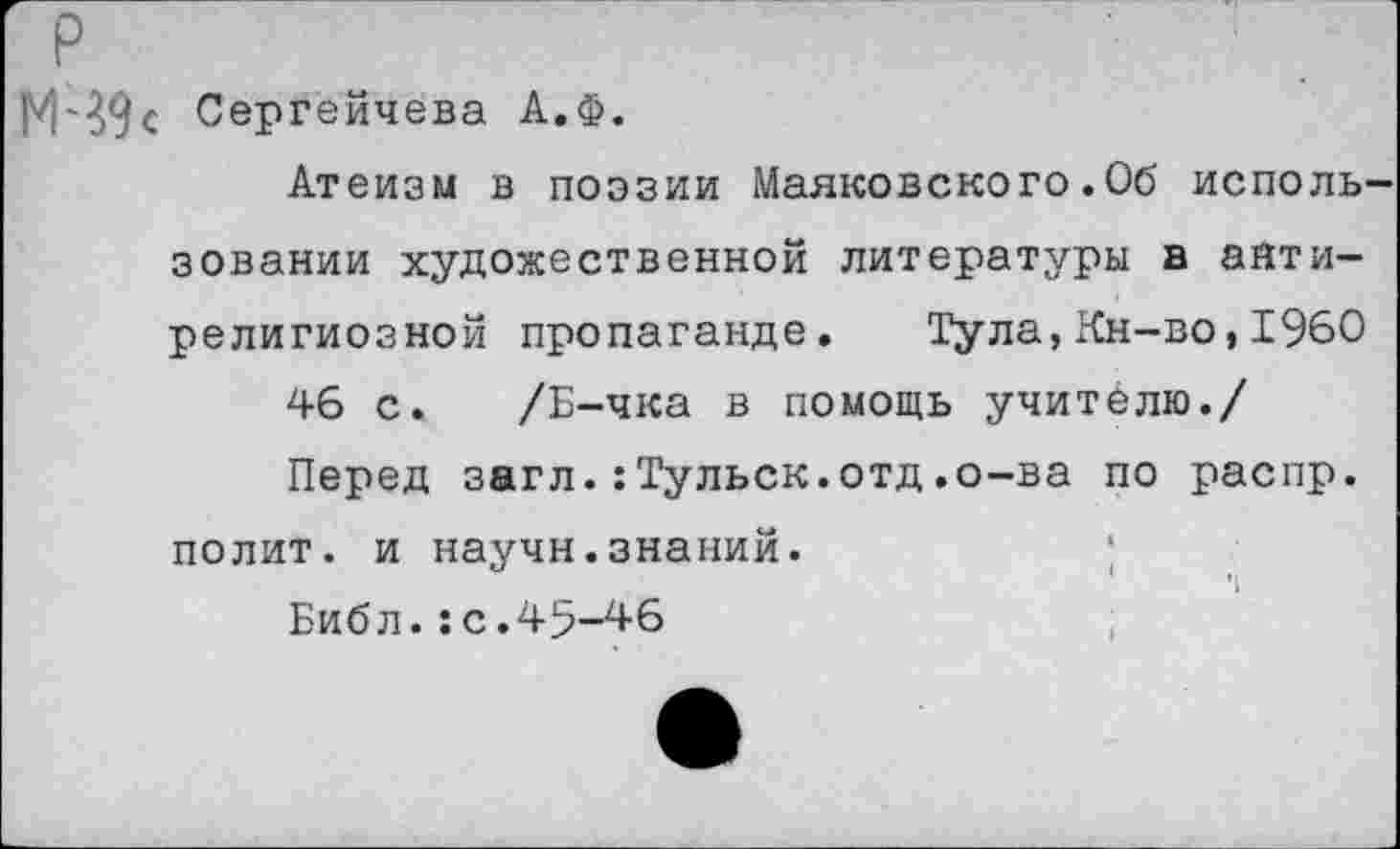 ﻿р
М'39с Сергейчева А.Ф.
Атеизм в поэзии Маяковского.06 использовании художественной литературы в антирелигиозной пропаганде. Тула,Кн-во,1960
46 с. /Б-чка в помощь учителю./
Перед загл.:Тульск.отд.о-ва по распр. полит, и научн.знаний.
Библ.:с.45-46